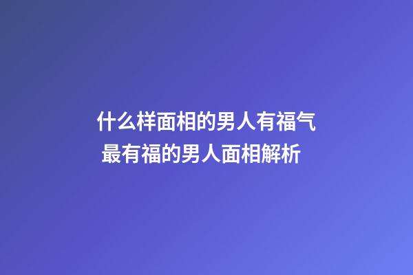 什么样面相的男人有福气 最有福的男人面相解析